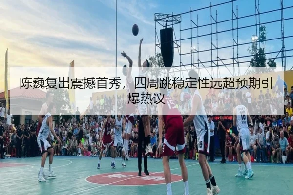 陈巍复出震撼首秀，四周跳稳定性远超预期引爆热议