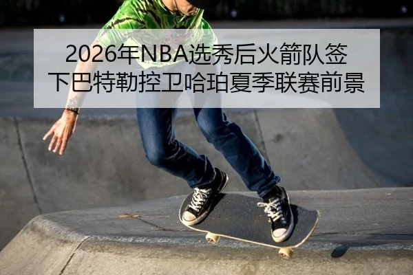2026年NBA选秀后火箭队签下巴特勒控卫哈珀夏季联赛前景