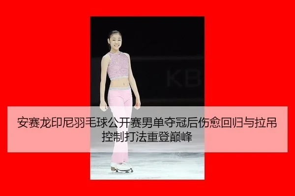 安赛龙印尼羽毛球公开赛男单夺冠后伤愈回归与拉吊控制打法重登巅峰