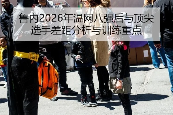 鲁内2026年温网八强后与顶尖选手差距分析与训练重点